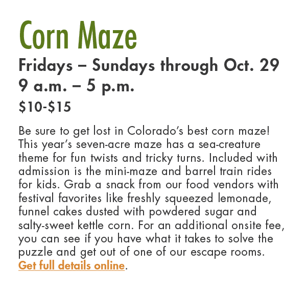 Corn Maze Fridays – Sundays through Oct. 29 9 a.m. – 5 p.m. $10 $15 Be sure to get lost in Colorado’s best corn maze!...