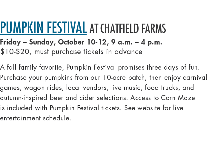 Pumpkin Festival at Chatfield Farms Friday – Sunday, October 10 12, 9 a.m. – 4 p.m. $10 $20, must purchase tickets in...