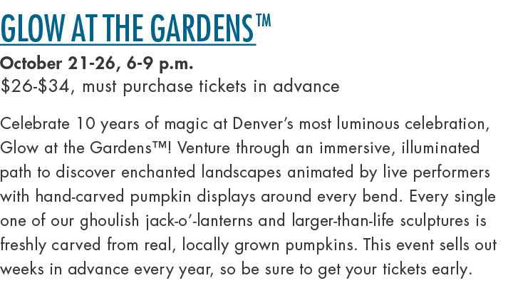 Glow at the GardensTM October 21 26, 6 9 p.m. $26 $34, must purchase tickets in advance Celebrate 10 years of magic a...