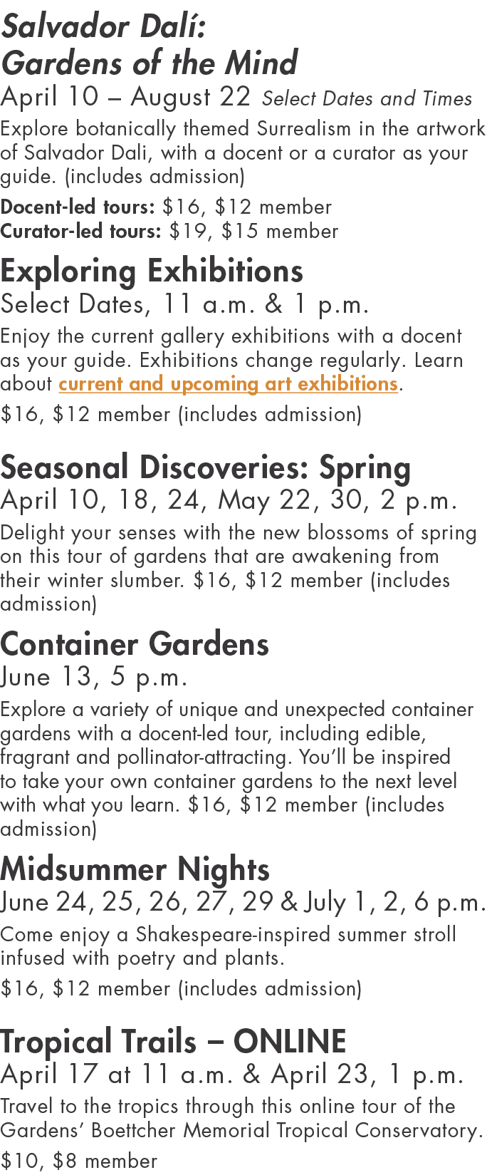 Salvador Dalí: Gardens of the Mind April 10   August 22 Select Dates and Times Explore botanically themed Surrealism    