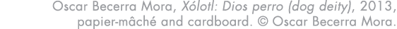 Oscar Becerra Mora, Xólotl: Dios perro (dog deity), 2013, papier-mâché and cardboard    Oscar Becerra Mora 