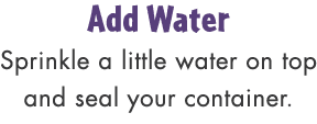 Add Water Sprinkle a little water on top and seal your container.