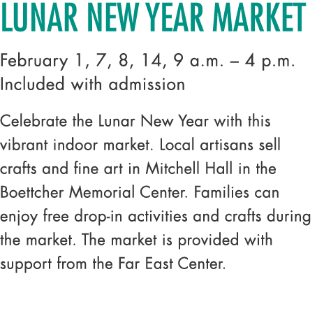 Lunar New Year Market February 1, 7, 8, 14, 9 a.m. – 4 p.m. Included with admission Celebrate the Lunar New Year with...